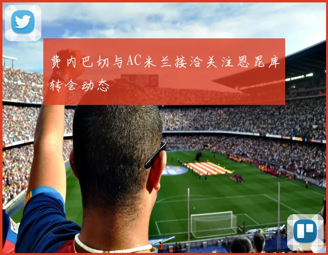 费内巴切与AC米兰接洽关注恩昆库转会动态