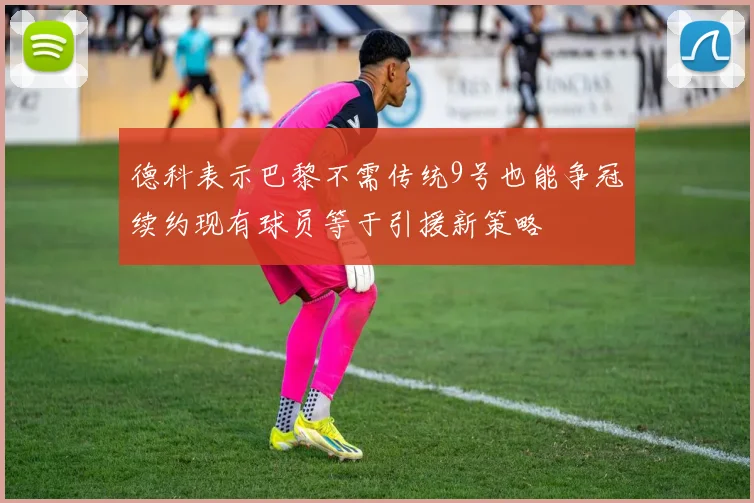 德科表示巴黎不需传统9号也能争冠续约现有球员等于引援新策略