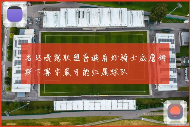 名记透露联盟普遍看好骑士成詹姆斯下赛季最可能归属球队
