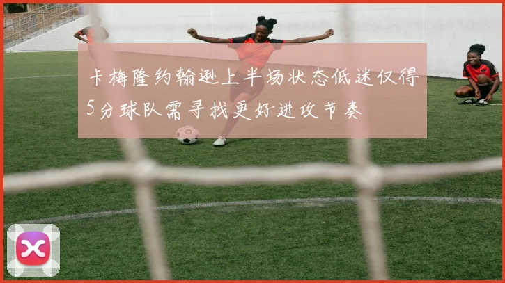卡梅隆约翰逊上半场状态低迷仅得5分球队需寻找更好进攻节奏