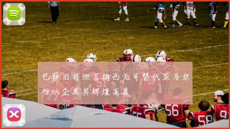巴萨旧将坦言梅西无可替代亚马尔难以企及其辉煌高度