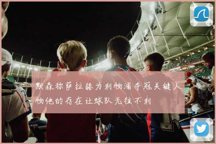 默森称萨拉赫为利物浦夺冠关键人物他的存在让球队无往不利