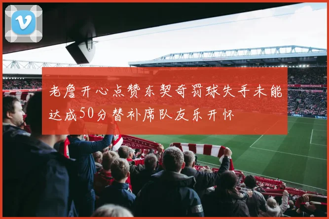 老詹开心点赞东契奇罚球失手未能达成50分替补席队友乐开怀