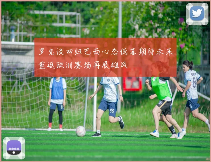 罗克谈回归巴西心态低落期待未来重返欧洲赛场再展雄风