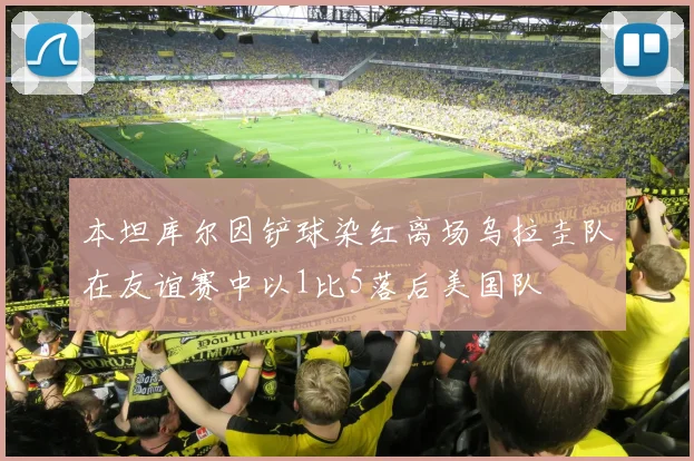 本坦库尔因铲球染红离场乌拉圭队在友谊赛中以1比5落后美国队
