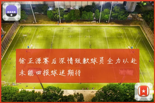 徐正源赛后深情致歉球员全力以赴未能回报球迷期待