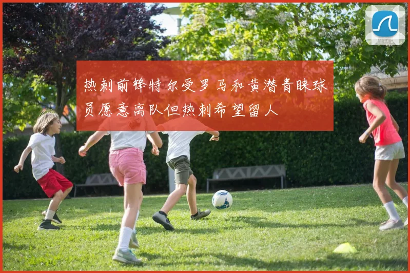 热刺前锋特尔受罗马和黄潜青睐球员愿意离队但热刺希望留人