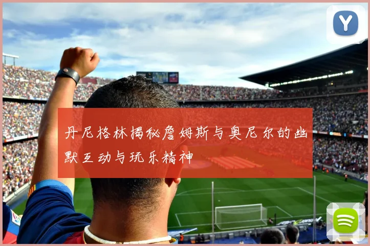 丹尼格林揭秘詹姆斯与奥尼尔的幽默互动与玩乐精神
