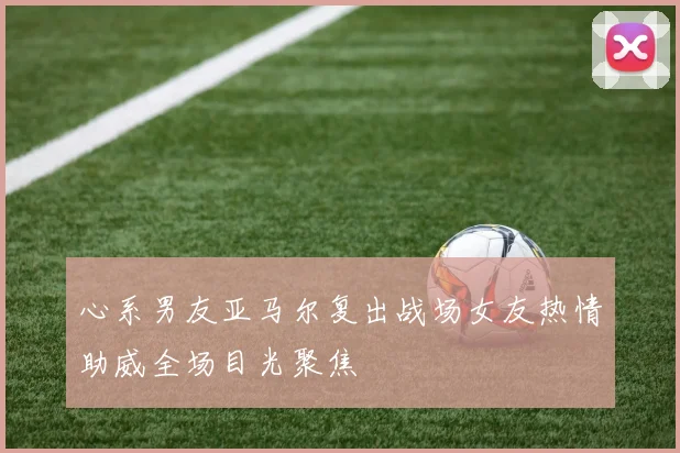 心系男友亚马尔复出战场女友热情助威全场目光聚焦