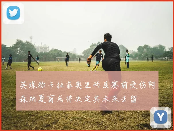 英媒称卡拉菲奥里两度赛前受伤阿森纳夏窗或将决定其未来去留