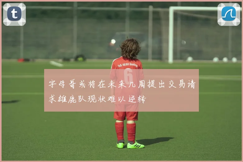 字母哥或将在未来几周提出交易请求雄鹿队现状难以逆转