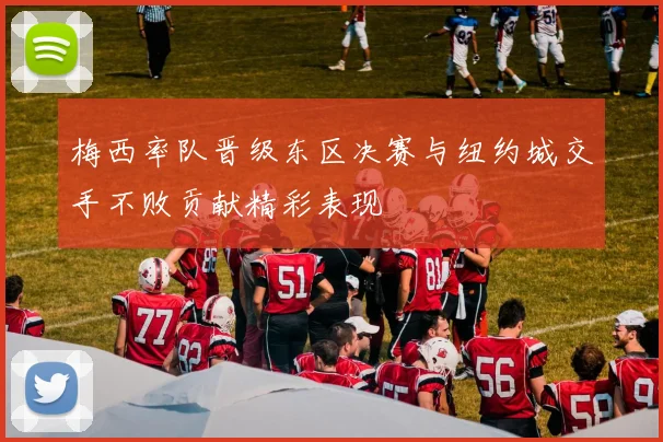 梅西率队晋级东区决赛与纽约城交手不败贡献精彩表现