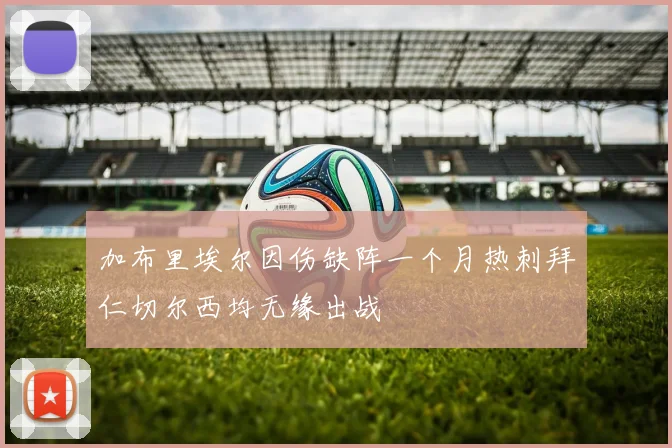加布里埃尔因伤缺阵一个月热刺拜仁切尔西均无缘出战