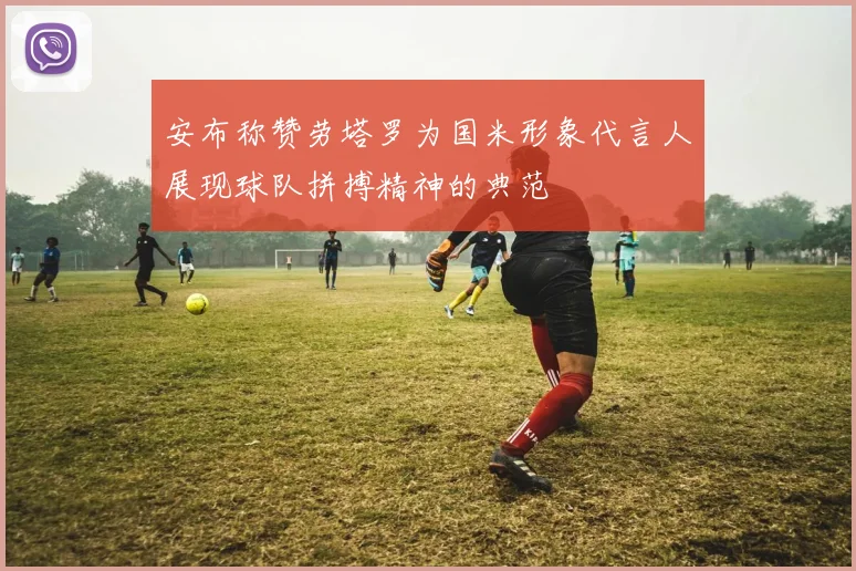 安布称赞劳塔罗为国米形象代言人展现球队拼搏精神的典范