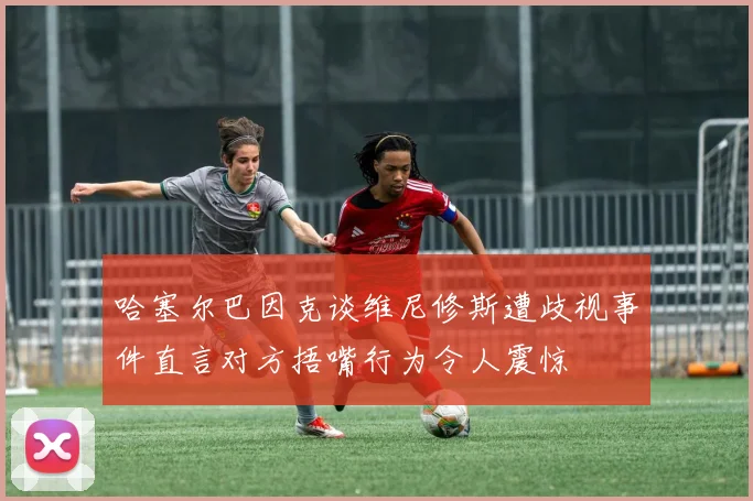 哈塞尔巴因克谈维尼修斯遭歧视事件直言对方捂嘴行为令人震惊