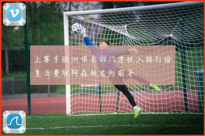 上赛季欧洲俱乐部门票收入排行榜皇马曼联阿森纳名列前茅