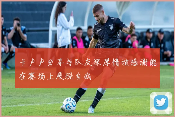 卡卢卢分享与队友深厚情谊感谢能在赛场上展现自我