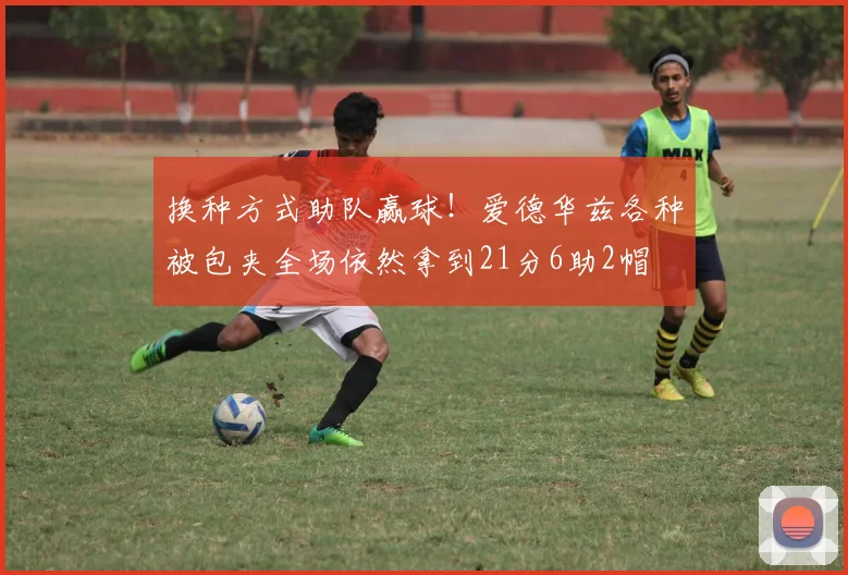 换种方式助队赢球！爱德华兹各种被包夹全场依然拿到21分6助2帽