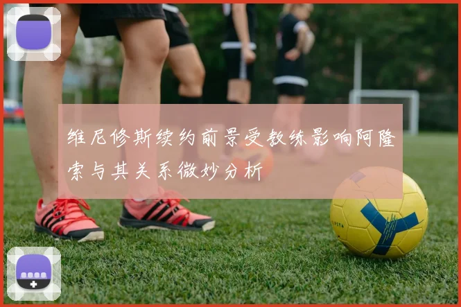 维尼修斯续约前景受教练影响阿隆索与其关系微妙分析