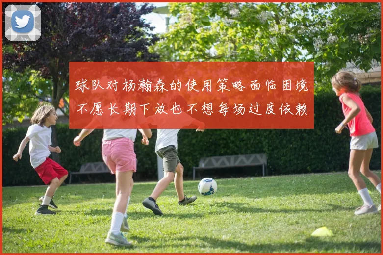 球队对杨瀚森的使用策略面临困境不愿长期下放也不想每场过度依赖