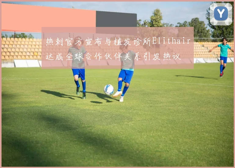 热刺官方宣布与植发诊所Elithair达成全球合作伙伴关系引发热议
