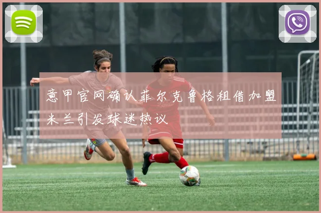 意甲官网确认菲尔克鲁格租借加盟米兰引发球迷热议