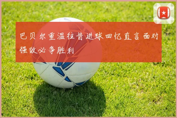巴贝尔重温往昔进球回忆直言面对强敌必争胜利