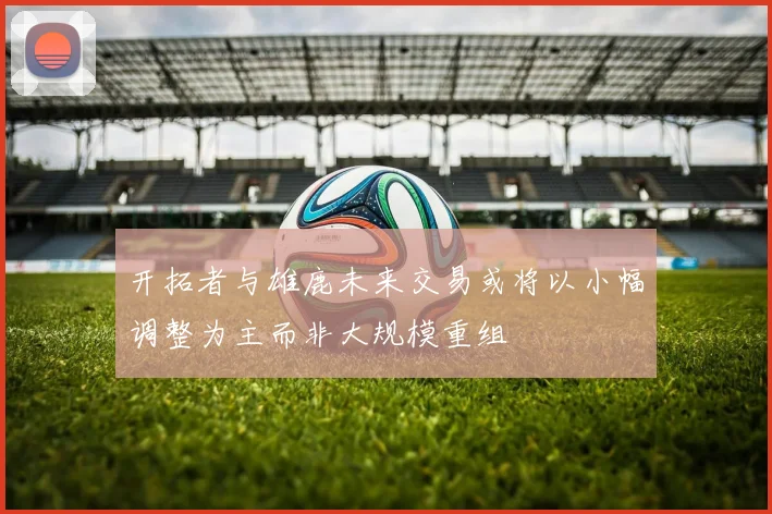 开拓者与雄鹿未来交易或将以小幅调整为主而非大规模重组