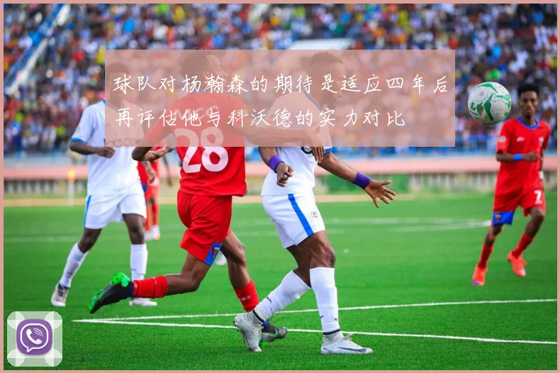 球队对杨瀚森的期待是适应四年后再评估他与科沃德的实力对比