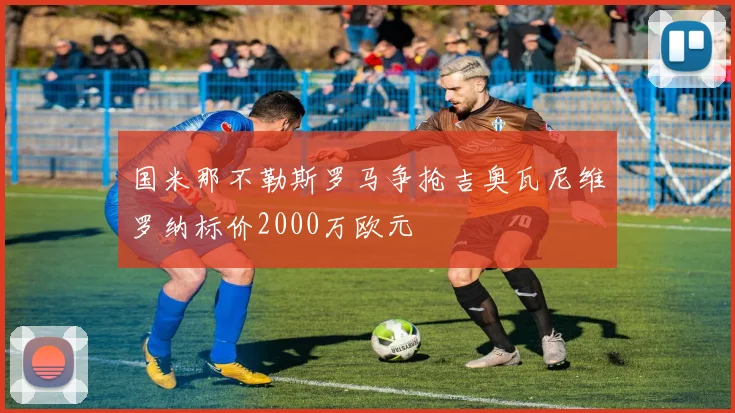 国米那不勒斯罗马争抢吉奥瓦尼维罗纳标价2000万欧元