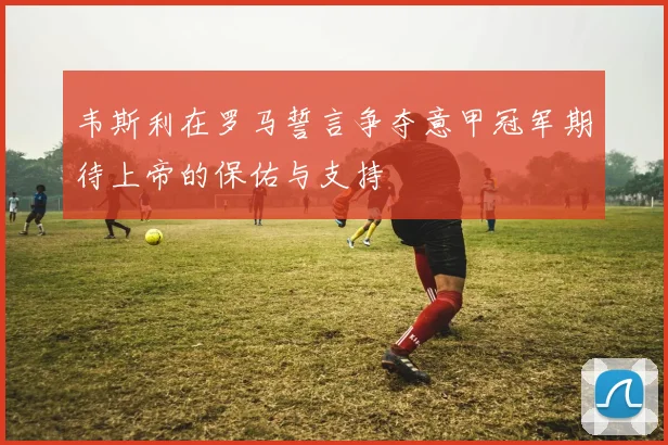 韦斯利在罗马誓言争夺意甲冠军期待上帝的保佑与支持
