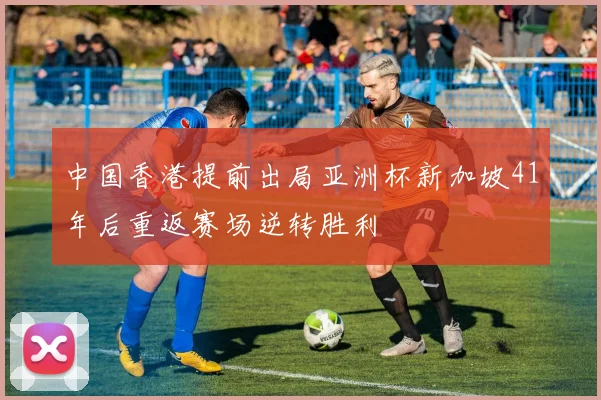 中国香港提前出局亚洲杯新加坡41年后重返赛场逆转胜利