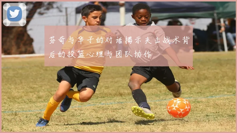 芬奇与华子的对话揭示夹击战术背后的投篮心理与团队协作