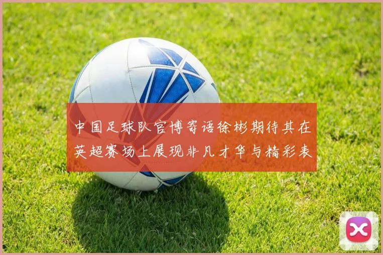 中国足球队官博寄语徐彬期待其在英超赛场上展现非凡才华与精彩表现