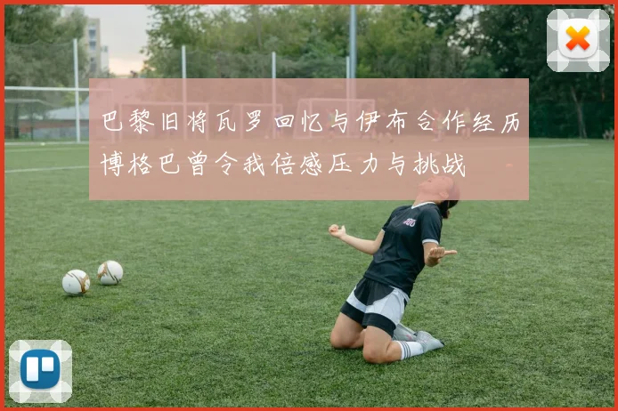 巴黎旧将瓦罗回忆与伊布合作经历博格巴曾令我倍感压力与挑战